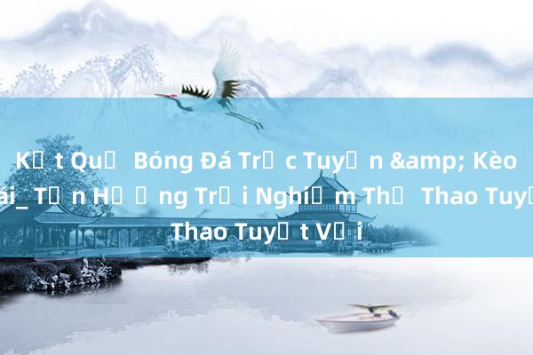 Kết Quả Bóng Đá Trực Tuyến & Kèo Nhà Cái_ Tận Hưởng Trải Nghiệm Thể Thao Tuyệt Vời