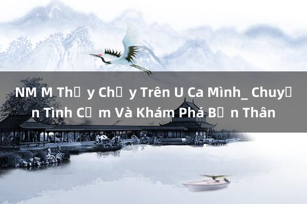 NM M Thấy Chạy Trên U Ca Mình_ Chuyện Tình Cảm Và Khám Phá Bản Thân