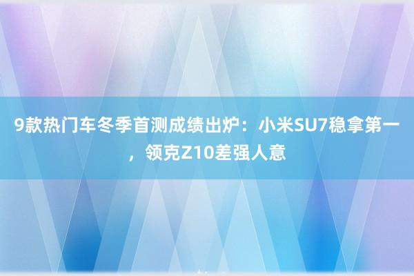 9款热门车冬季首测成绩出炉：小米SU7稳拿第一，领克Z10差强人意