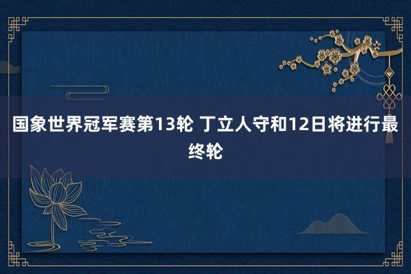 国象世界冠军赛第13轮 丁立人守和12日将进行最终轮