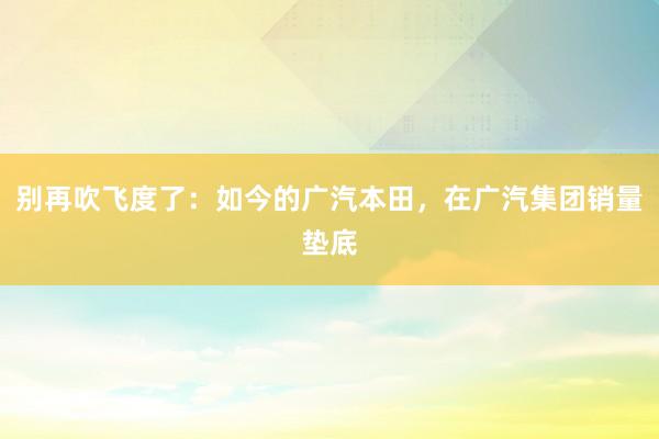 别再吹飞度了：如今的广汽本田，在广汽集团销量垫底