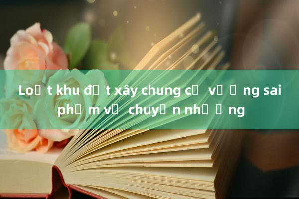 Loạt khu đất xây chung cư vướng sai phạm về chuyển nhượng