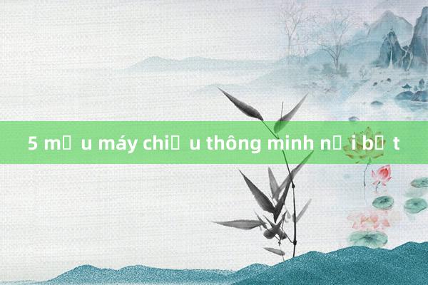 5 mẫu máy chiếu thông minh nổi bật