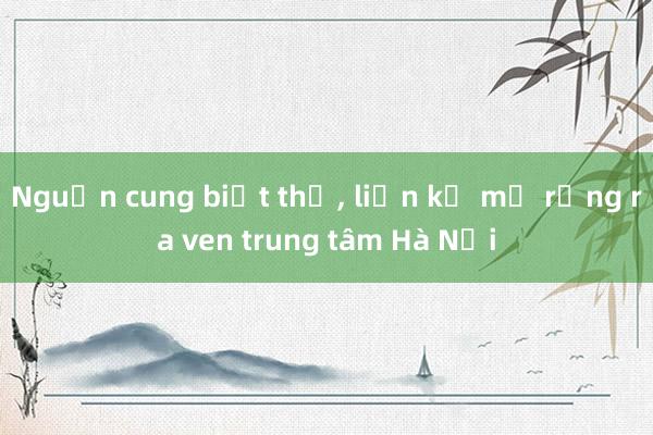 Nguồn cung biệt thự， liền kề mở rộng ra ven trung tâm Hà Nội