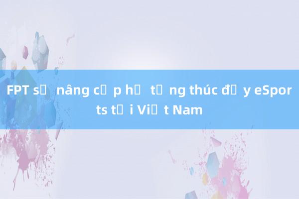 FPT sẽ nâng cấp hạ tầng thúc đẩy eSports tại Việt Nam