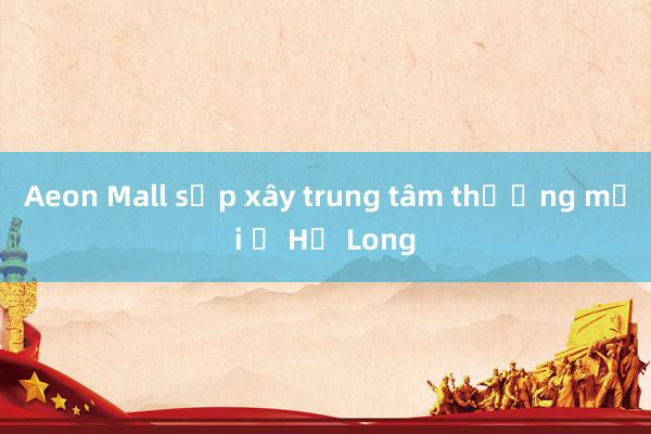 Aeon Mall sắp xây trung tâm thương mại ở Hạ Long