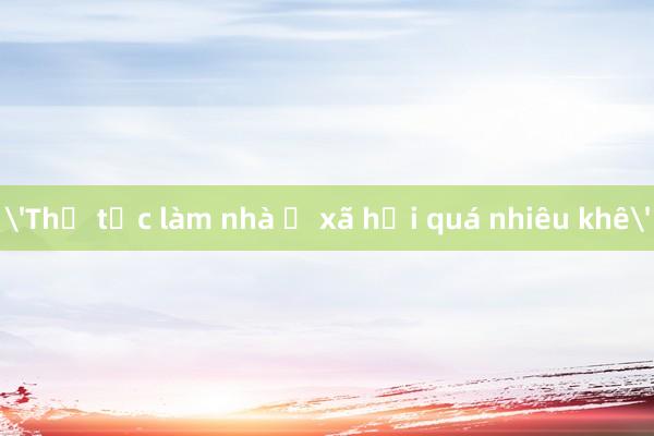 'Thủ tục làm nhà ở xã hội quá nhiêu khê'