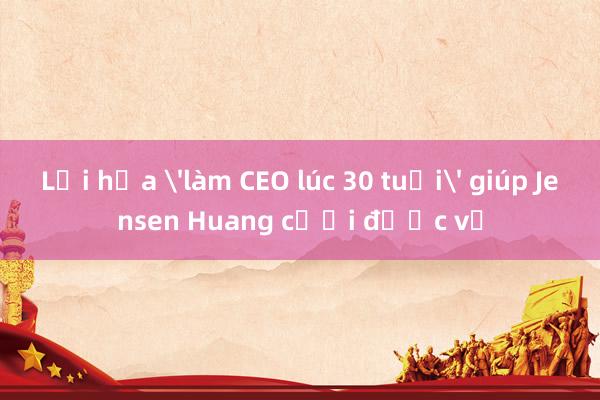 Lời hứa 'làm CEO lúc 30 tuổi' giúp Jensen Huang cưới được vợ