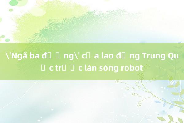 'Ngã ba đường' của lao động Trung Quốc trước làn sóng robot