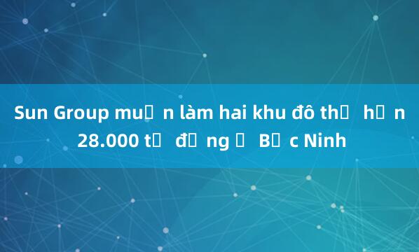 Sun Group muốn làm hai khu đô thị hơn 28.000 tỷ đồng ở Bắc Ninh