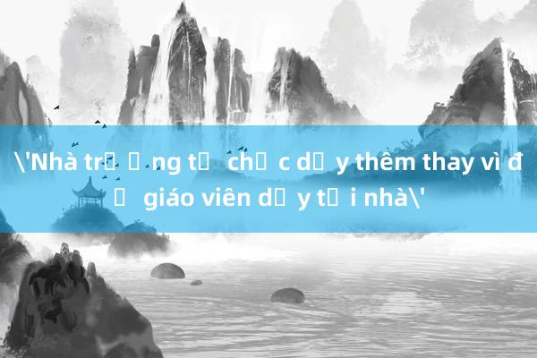 'Nhà trường tổ chức dạy thêm thay vì để giáo viên dạy tại nhà'