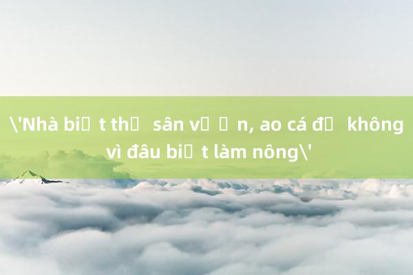 'Nhà biệt thự sân vườn， ao cá để không vì đâu biết làm nông'