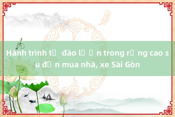 Hành trình từ đào lươn trong rừng cao su đến mua nhà， xe Sài Gòn