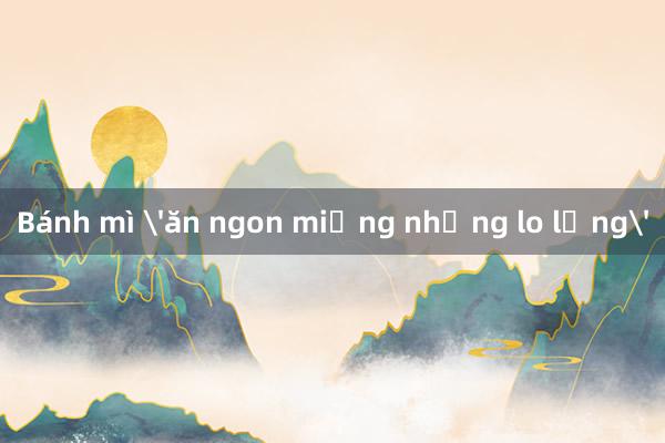 Bánh mì 'ăn ngon miệng nhưng lo lắng'