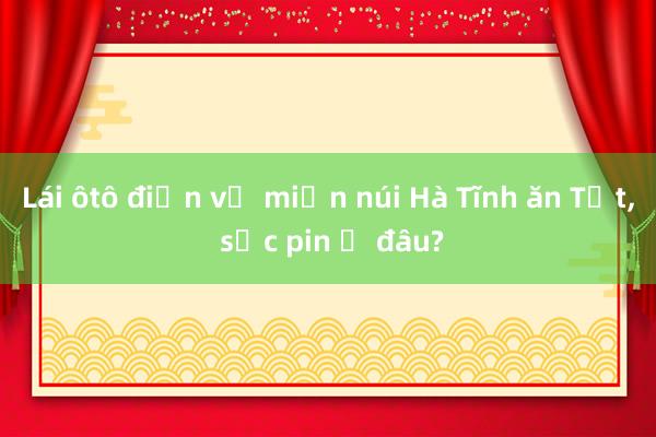 Lái ôtô điện về miền núi Hà Tĩnh ăn Tết， sạc pin ở đâu?