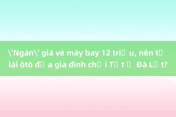 'Ngán' giá vé máy bay 12 triệu， nên tự lái ôtô đưa gia đình chơi Tết ở Đà Lạt?