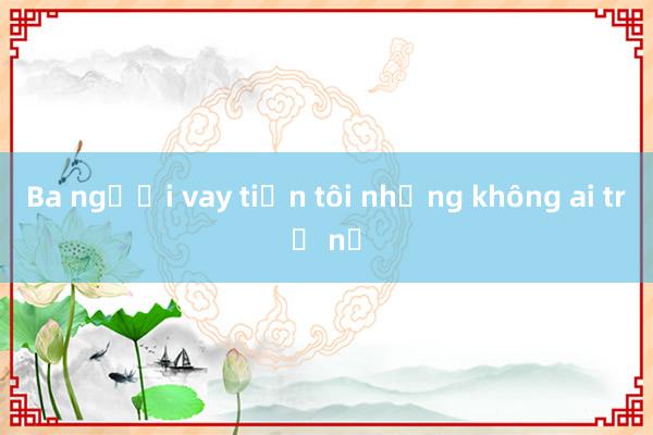 Ba người vay tiền tôi nhưng không ai trả nợ