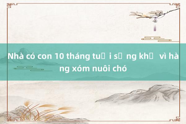 Nhà có con 10 tháng tuổi sống khổ vì hàng xóm nuôi chó