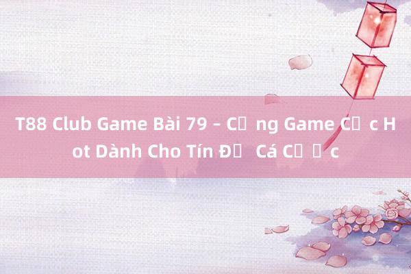 T88 Club Game Bài 79 – Cổng Game Cực Hot Dành Cho Tín Đồ Cá Cược