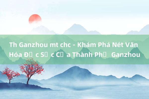 Th Ganzhou mt chc - Khám Phá Nét Văn Hóa Đặc Sắc Của Thành Phố Ganzhou