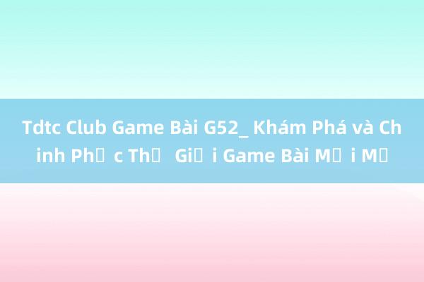 Tdtc Club Game Bài G52_ Khám Phá và Chinh Phục Thế Giới Game Bài Mới Mẻ