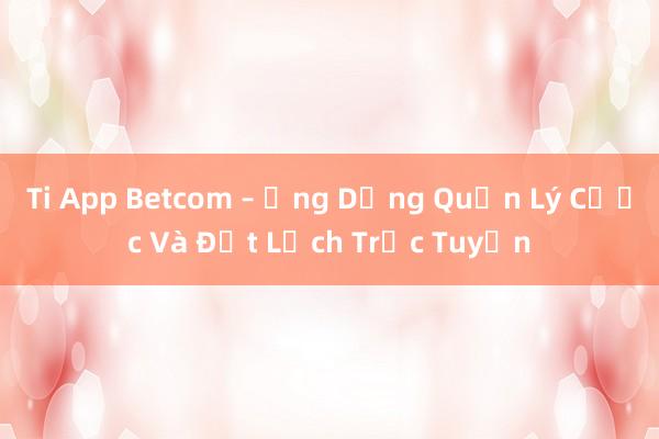 Ti App Betcom – Ứng Dụng Quản Lý Cược Và Đặt Lịch Trực Tuyến