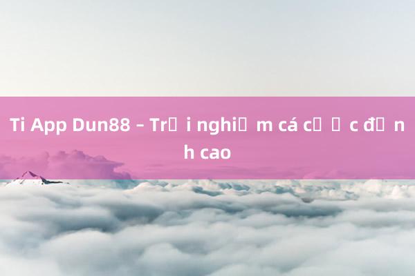 Ti App Dun88 – Trải nghiệm cá cược đỉnh cao