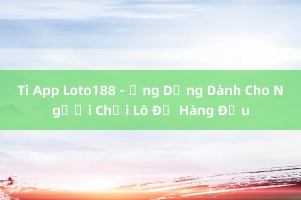 Ti App Loto188 - Ứng Dụng Dành Cho Người Chơi Lô Đề Hàng Đầu