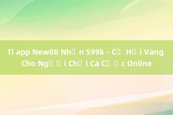 Ti app New88 Nhận 599k - Cơ Hội Vàng Cho Người Chơi Cá Cược Online