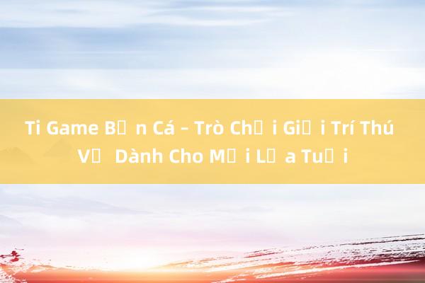 Ti Game Bắn Cá – Trò Chơi Giải Trí Thú Vị Dành Cho Mọi Lứa Tuổi