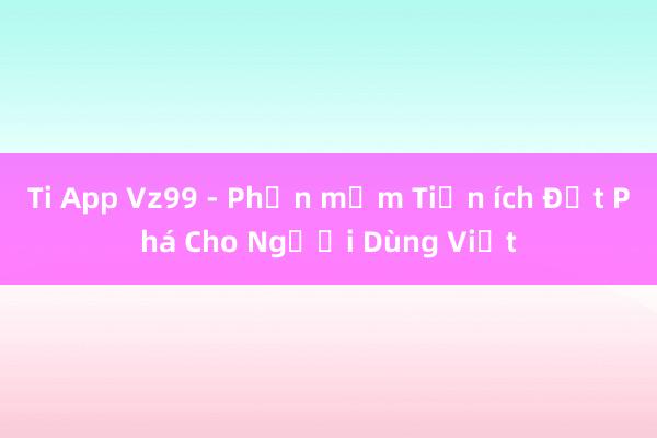 Ti App Vz99 - Phần mềm Tiện ích Đột Phá Cho Người Dùng Việt