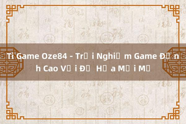 Ti Game Oze84 - Trải Nghiệm Game Đỉnh Cao Với Đồ Họa Mới Mẻ