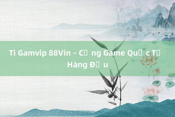 Ti Gamvip 88Vin – Cổng Game Quốc Tế Hàng Đầu