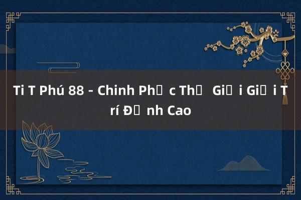 Ti T Phú 88 - Chinh Phục Thế Giới Giải Trí Đỉnh Cao