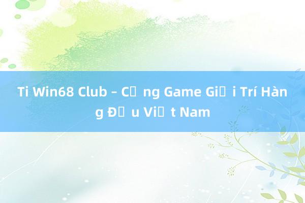 Ti Win68 Club – Cổng Game Giải Trí Hàng Đầu Việt Nam