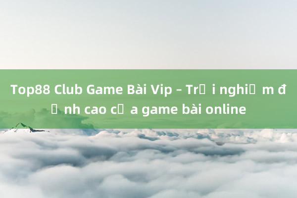 Top88 Club Game Bài Vip – Trải nghiệm đỉnh cao của game bài online