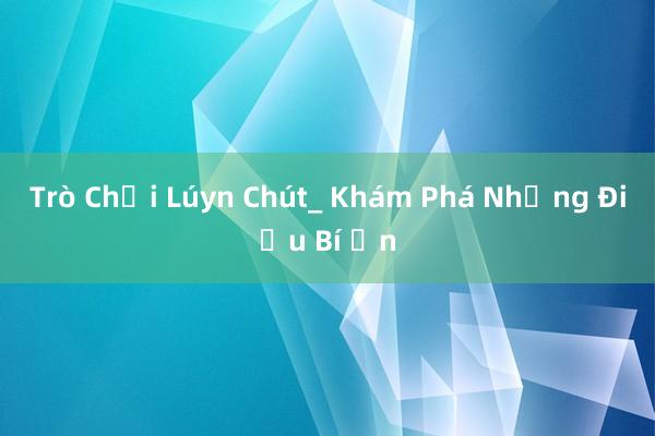 Trò Chơi Lúyn Chút_ Khám Phá Những Điều Bí Ẩn