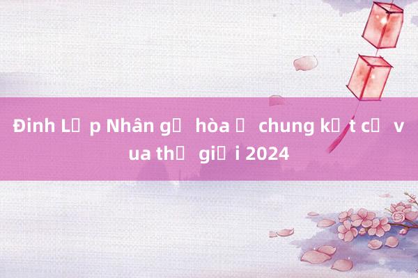 Đinh Lập Nhân gỡ hòa ở chung kết cờ vua thế giới 2024