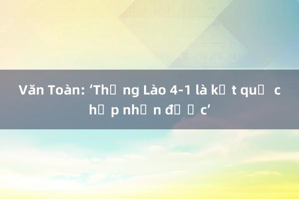 Văn Toàn: ‘Thắng Lào 4-1 là kết quả chấp nhận được’