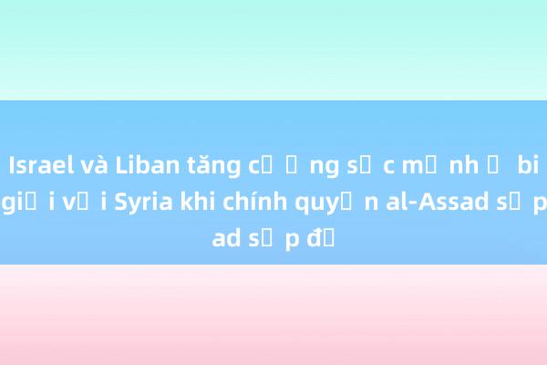 Israel và Liban tăng cường sức mạnh ở biên giới với Syria khi chính quyền al-Assad sụp đổ