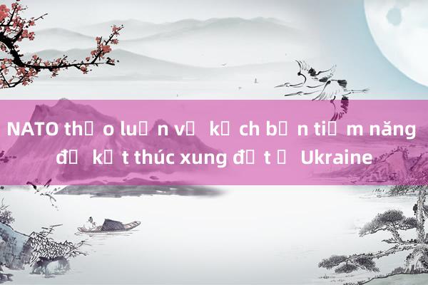 NATO thảo luận về kịch bản tiềm năng để kết thúc xung đột ở Ukraine