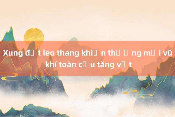 Xung đột leo thang khiến thương mại vũ khí toàn cầu tăng vọt