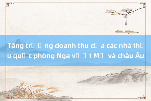 Tăng trưởng doanh thu của các nhà thầu quốc phòng Nga vượt Mỹ và châu Âu