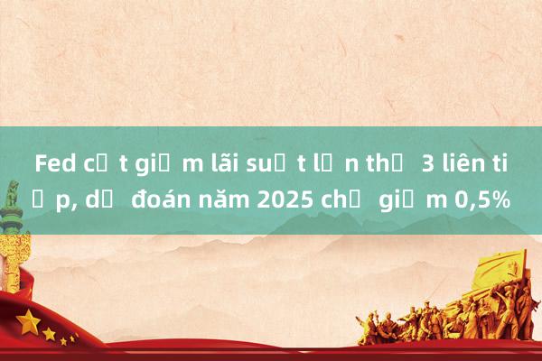 Fed cắt giảm lãi suất lần thứ 3 liên tiếp， dự đoán năm 2025 chỉ giảm 0，5%