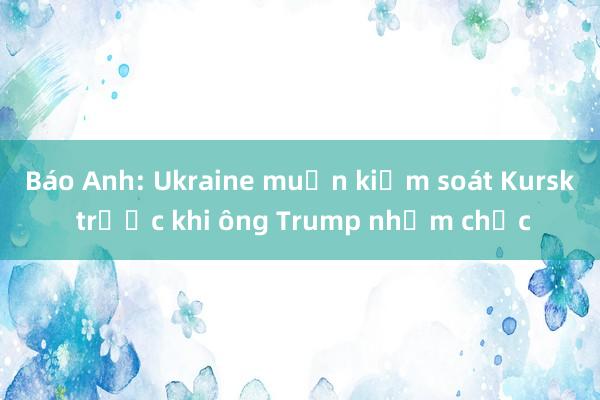 Báo Anh: Ukraine muốn kiểm soát Kursk trước khi ông Trump nhậm chức