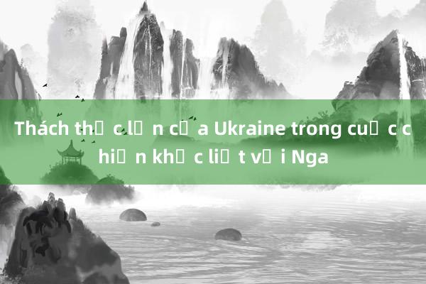 Thách thức lớn của Ukraine trong cuộc chiến khốc liệt với Nga