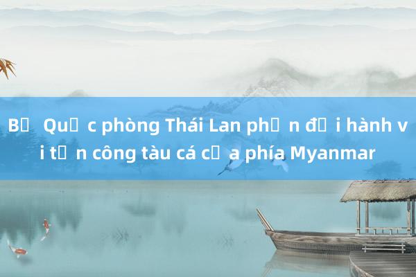 Bộ Quốc phòng Thái Lan phản đối hành vi tấn công tàu cá của phía Myanmar