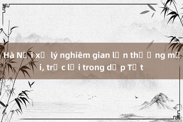 Hà Nội xử lý nghiêm gian lận thương mại， trục lợi trong dịp Tết