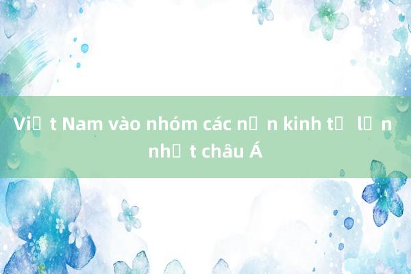 Việt Nam vào nhóm các nền kinh tế lớn nhất châu Á