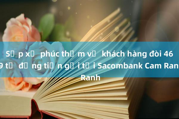 Sắp xử phúc thẩm vụ khách hàng đòi 46，9 tỉ đồng tiền gửi tại Sacombank Cam Ranh